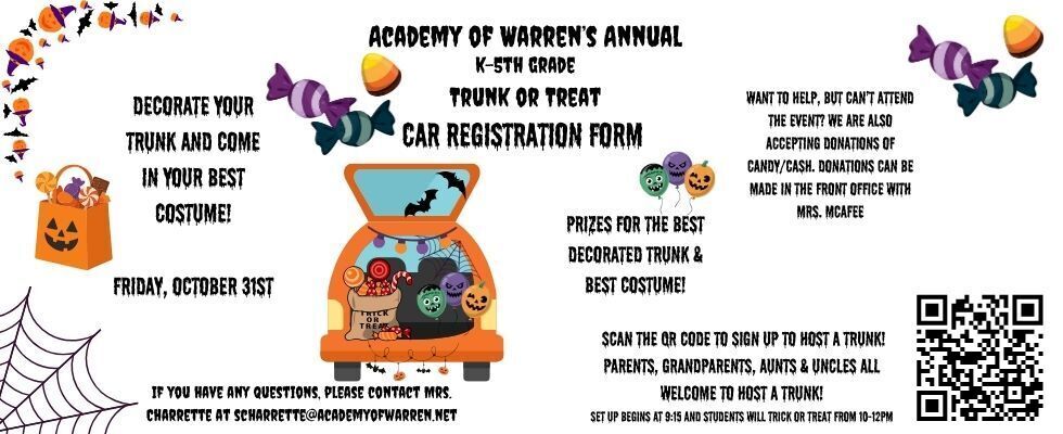 AOW's Annual K-5th Grade Trunk or Treat Car Registration Form. Decorate your Trunk and come in your best costume! Prizes for the Best Decorated Trunk and Best Costume! Want to help, but can't attend the event? We are also accepting donations of candy/cash. Donations can be main in the front office with Mrs. McAfee. Go to https://forms.gle/aPSezy8h16F2t3zg6 to sign up to host a trunk. Parents, Grandparents, Aunts & Uncles all welcome to host a trunk! Set up begins at 9:15AM, and students will be trick or treating from 10-12PM. If you have any questions, please email Mrs. Charrette at scharrette@academyofwarren.net