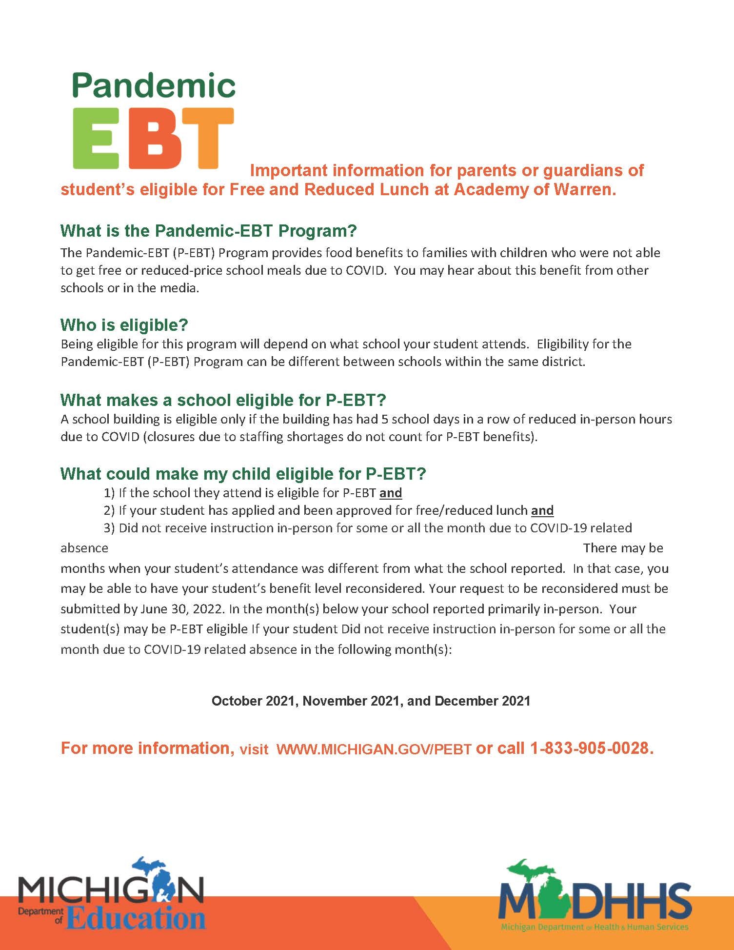 Important information for parents or guardians of student’s eligible for Free and Reduced Lunch at Academy of Warren. What is the Pandemic-EBT Program? The Pandemic-EBT (P-EBT) Program provides food benefits to families with children who were not able to get free or reduced-price school meals due to COVID. You may hear about this benefit from other schools or in the media. Who is eligible? Being eligible for this program will depend on what school your student attends. Eligibility for the Pandemic-EBT (P-EBT) Program can be different between schools within the same district. What makes a school eligible for P-EBT? A school building is eligible only if the building has had 5 school days in a row of reduced in-person hours due to COVID (closures due to staffing shortages do not count for P-EBT benefits). What could make my child eligible for P-EBT? 1) If the school they attend is eligible for P-EBT and 2) If your student has applied and been approved for free/reduced lunch and 3) Did not receive instruction in-person for some or all the month due to COVID-19 related absence There may be months when your student’s attendance was different from what the school reported. In that case, you may be able to have your student’s benefit level reconsidered. Your request to be reconsidered must be submitted by June 30, 2022. In the month(s) below your school reported primarily in-person. Your student(s) may be P-EBT eligible If your student Did not receive instruction in-person for some or all the month due to COVID-19 related absence in the following month(s):  For more information, visit WWW.MICHIGAN.GOV/PEBT or call 1-833-905-0028.